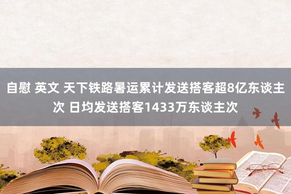 自慰 英文 天下铁路暑运累计发送搭客超8亿东谈主次 日均发送搭客1433万东谈主次