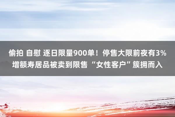 偷拍 自慰 逐日限量900单！停售大限前夜有3%增额寿居品被卖到限售 “女性客户”簇拥而入