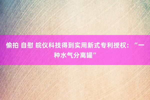 偷拍 自慰 皖仪科技得到实用新式专利授权：“一种水气分离罐”