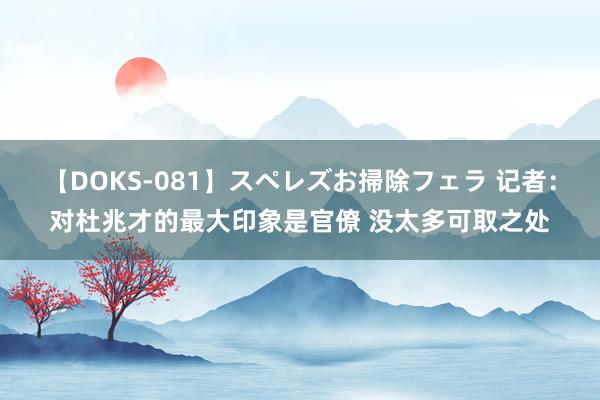 【DOKS-081】スペレズお掃除フェラ 记者：对杜兆才的最大印象是官僚 没太多可取之处