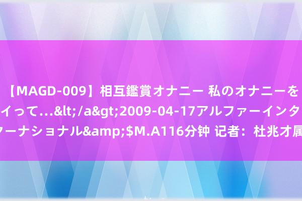 【MAGD-009】相互鑑賞オナニー 私のオナニーを見ながら、あなたもイって…</a>2009-04-17アルファーインターナショナル&$M.A116分钟 记者：杜兆才属金额雄壮 至少判10年以上