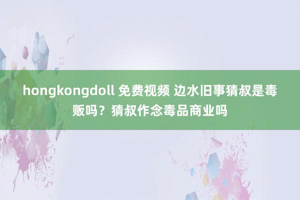 hongkongdoll 免费视频 边水旧事猜叔是毒贩吗？猜叔作念毒品商业吗