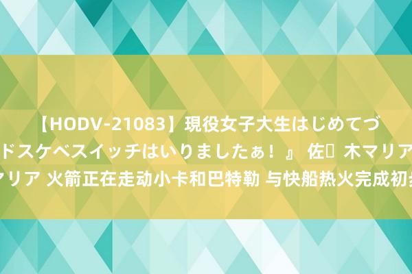 【HODV-21083】現役女子大生はじめてづくしのセックス 『私のドスケベスイッチはいりましたぁ！』 佐々木マリア 火箭正在走动小卡和巴特勒 与快船热火完成初步谈判 新赛季要冲冠