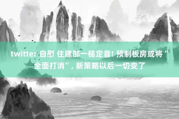 twitter 自慰 住建部一槌定音! 预制板房或将“全面打消”， 新策略以后一切变了