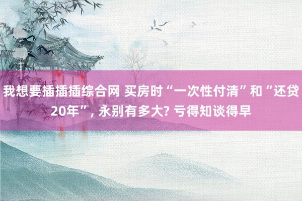 我想要插插插综合网 买房时“一次性付清”和“还贷20年”， 永别有多大? 亏得知谈得早