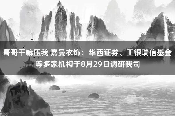 哥哥干嘛压我 嘉曼衣饰：华西证券、工银瑞信基金等多家机构于8月29日调研我司