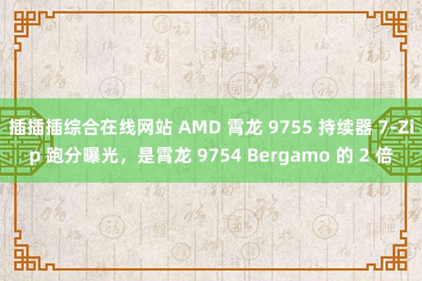 插插插综合在线网站 AMD 霄龙 9755 持续器 7-Zip 跑分曝光，是霄龙 9754 Bergamo 的 2 倍