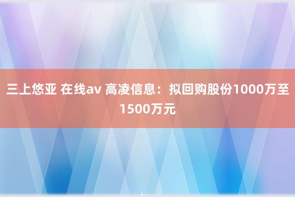 三上悠亚 在线av 高凌信息：拟回购股份1000万至1500万元