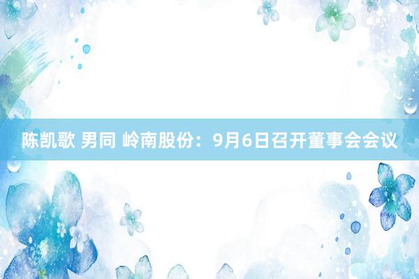 陈凯歌 男同 岭南股份：9月6日召开董事会会议