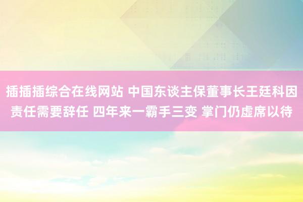 插插插综合在线网站 中国东谈主保董事长王廷科因责任需要辞任 四年来一霸手三变 掌门仍虚席以待