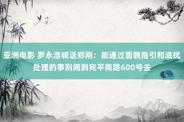 亚洲电影 罗永浩喊话郑刚：能通过面貌指引和滋扰处理的事别闹到宛平南路600号去