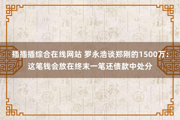 插插插综合在线网站 罗永浩谈郑刚的1500万：这笔钱会放在终末一笔还债款中处分