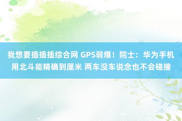 我想要插插插综合网 GPS弱爆！院士：华为手机用北斗能精确到厘米 两车没车说念也不会碰撞