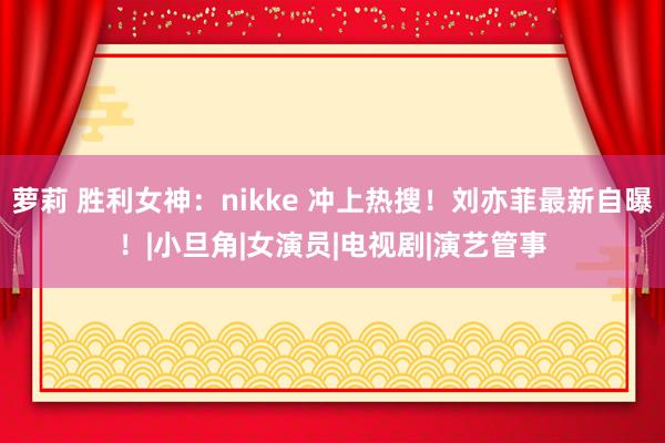 萝莉 胜利女神：nikke 冲上热搜！刘亦菲最新自曝！|小旦角|女演员|电视剧|演艺管事