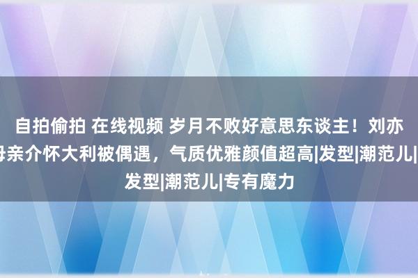 自拍偷拍 在线视频 岁月不败好意思东谈主！刘亦菲65岁母亲介怀大利被偶遇，气质优雅颜值超高|发型|潮范儿|专有魔力