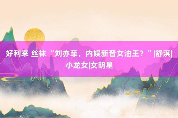 好利来 丝袜 “刘亦菲，内娱新晋女油王？”|舒淇|小龙女|女明星