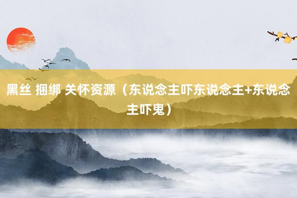 黑丝 捆绑 关怀资源（东说念主吓东说念主+东说念主吓鬼）