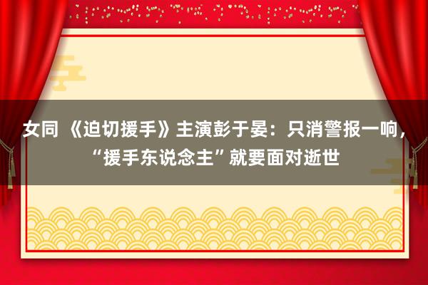 女同 《迫切援手》主演彭于晏：只消警报一响，“援手东说念主”就要面对逝世