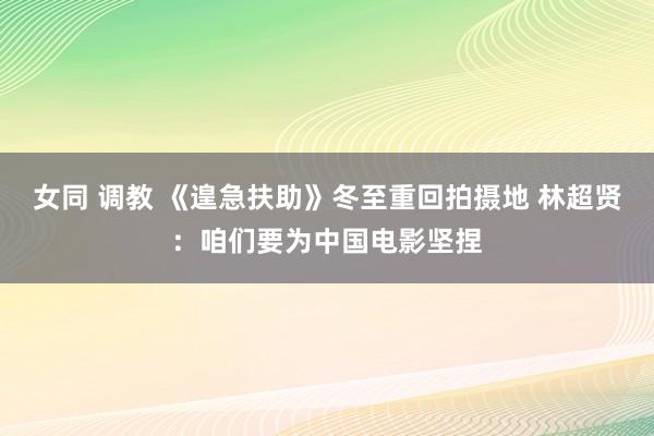 女同 调教 《遑急扶助》冬至重回拍摄地 林超贤：咱们要为中国电影坚捏