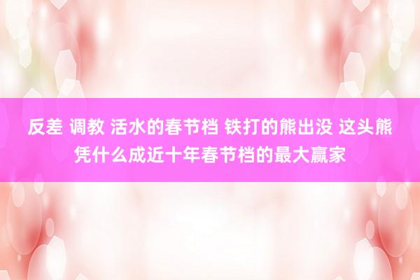 反差 调教 活水的春节档 铁打的熊出没 这头熊凭什么成近十年春节档的最大赢家