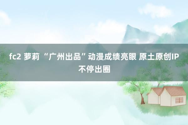 fc2 萝莉 “广州出品”动漫成绩亮眼 原土原创IP不停出圈