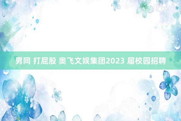 男同 打屁股 奥飞文娱集团2023 届校园招聘