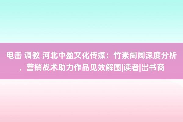 电击 调教 河北中盈文化传媒：竹素阛阓深度分析，营销战术助力作品见效解围|读者|出书商