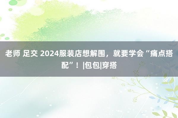 老师 足交 2024服装店想解围，就要学会“痛点搭配”！|包包|穿搭