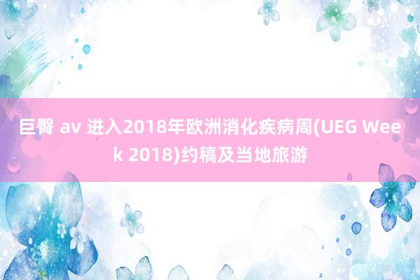 巨臀 av 进入2018年欧洲消化疾病周(UEG Week 2018)约稿及当地旅游