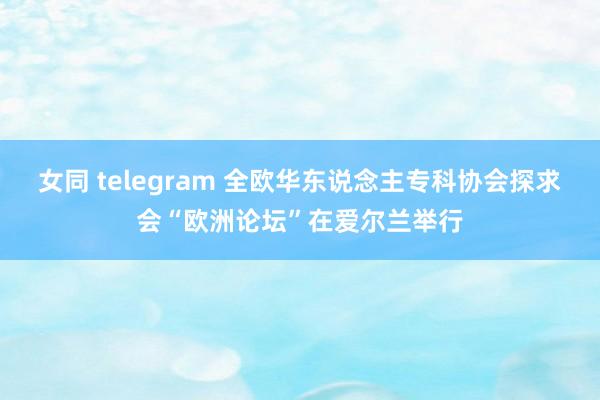 女同 telegram 全欧华东说念主专科协会探求会“欧洲论坛”在爱尔兰举行