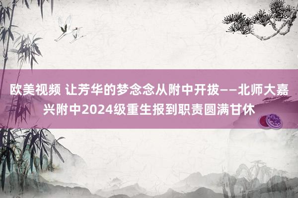 欧美视频 让芳华的梦念念从附中开拔——北师大嘉兴附中2024级重生报到职责圆满甘休