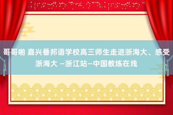 哥哥啪 嘉兴番邦语学校高三师生走进浙海大、感受浙海大 —浙江站—中国教练在线