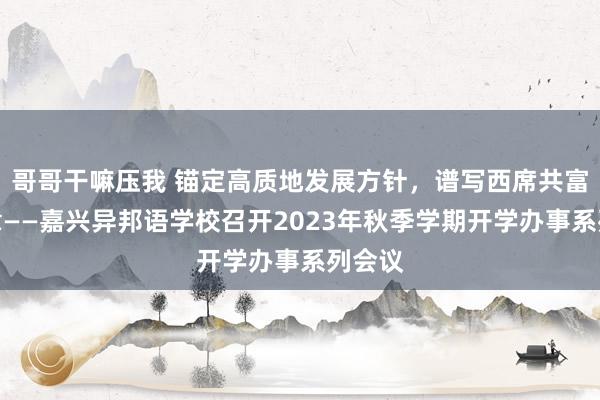 哥哥干嘛压我 锚定高质地发展方针，谱写西席共富新篇章——嘉兴异邦语学校召开2023年秋季学期开学办事系列会议