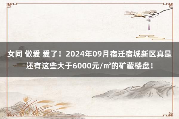 女同 做爱 爱了！2024年09月宿迁宿城新区真是还有这些大于6000元/㎡的矿藏楼盘！