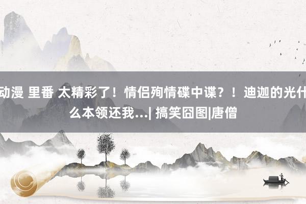 动漫 里番 太精彩了！情侣殉情碟中谍？！迪迦的光什么本领还我...| 搞笑囧图|唐僧