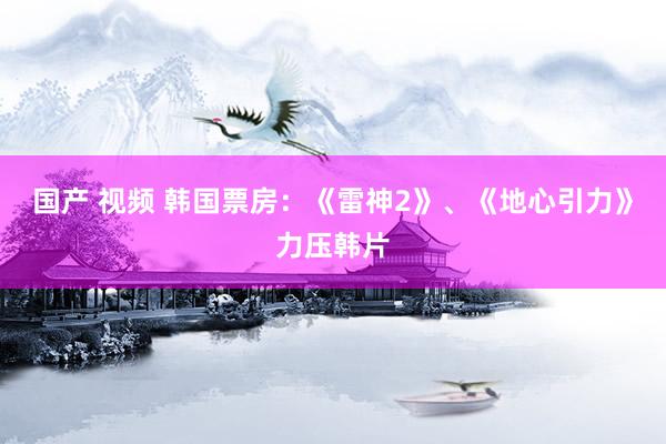 国产 视频 韩国票房：《雷神2》、《地心引力》力压韩片