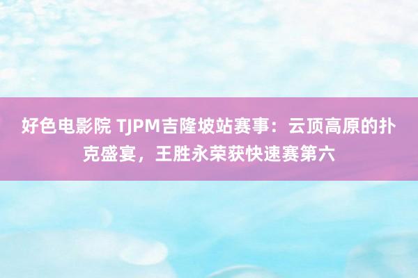 好色电影院 TJPM吉隆坡站赛事：云顶高原的扑克盛宴，王胜永荣获快速赛第六