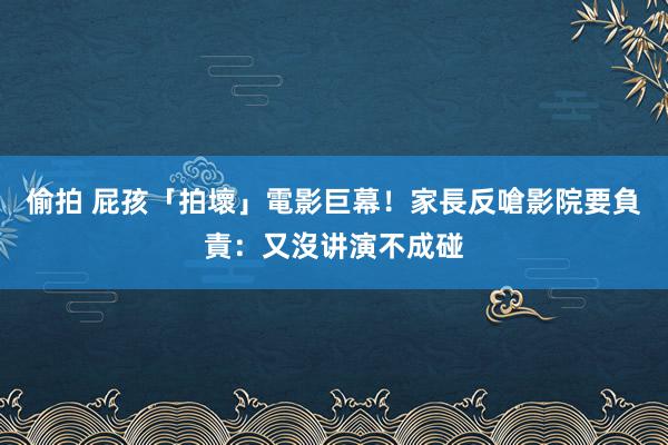 偷拍 屁孩「拍壞」電影巨幕！家長反嗆影院要負責：又沒讲演不成碰