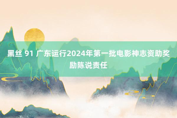 黑丝 91 广东运行2024年第一批电影神志资助奖励陈说责任