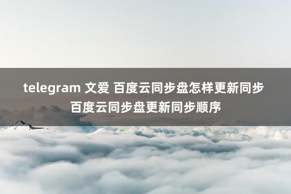 telegram 文爱 百度云同步盘怎样更新同步 百度云同步盘更新同步顺序