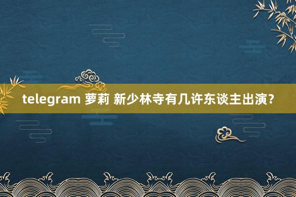 telegram 萝莉 新少林寺有几许东谈主出演？