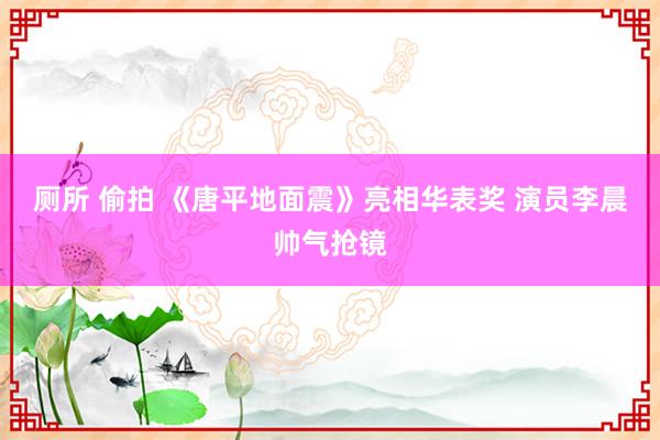 厕所 偷拍 《唐平地面震》亮相华表奖 演员李晨帅气抢镜