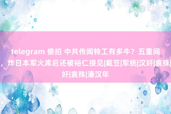 telegram 偷拍 中共传闻特工有多牛？五重间谍身份，炸日本军火库后还被裕仁接见|戴笠|军统|汉奸|袁殊|潘汉年