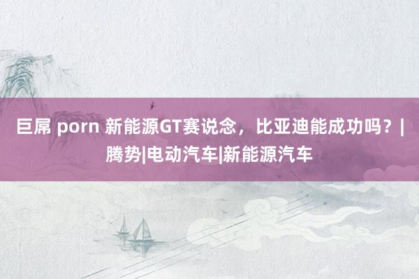 巨屌 porn 新能源GT赛说念，比亚迪能成功吗？|腾势|电动汽车|新能源汽车