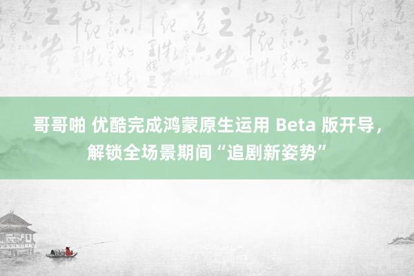 哥哥啪 优酷完成鸿蒙原生运用 Beta 版开导，解锁全场景期间“追剧新姿势”