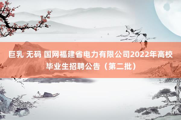 巨乳 无码 国网福建省电力有限公司2022年高校毕业生招聘公告（第二批）