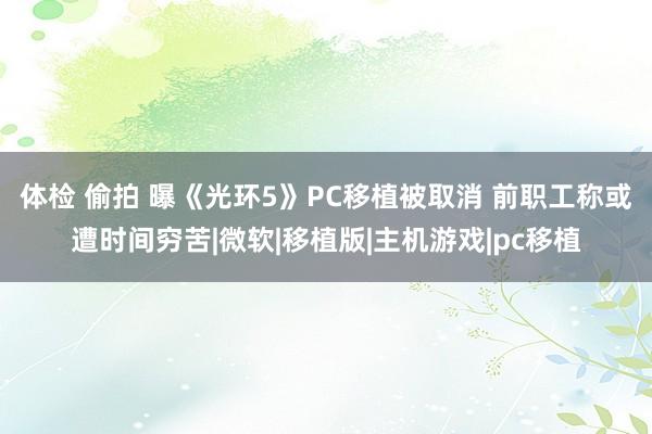 体检 偷拍 曝《光环5》PC移植被取消 前职工称或遭时间穷苦|微软|移植版|主机游戏|pc移植