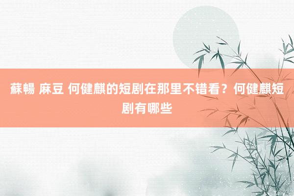 蘇暢 麻豆 何健麒的短剧在那里不错看？何健麒短剧有哪些