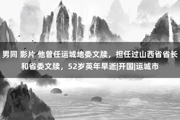 男同 影片 他曾任运城地委文牍，担任过山西省省长和省委文牍，52岁英年早逝|开国|运城市