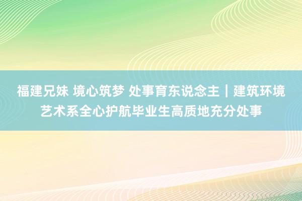 福建兄妹 境心筑梦 处事育东说念主｜建筑环境艺术系全心护航毕业生高质地充分处事